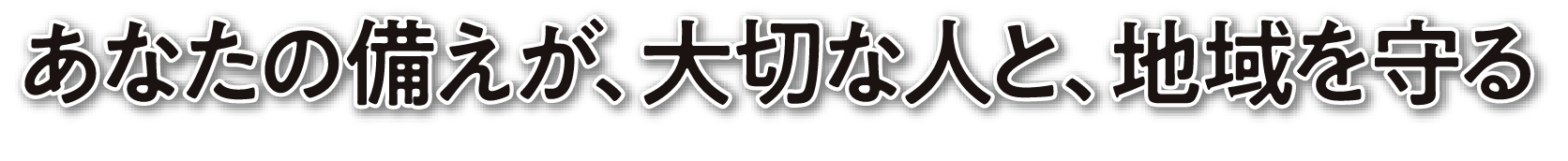 あなたの備えが、大切な人と、地域を守る